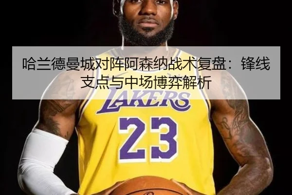 哈兰德曼城对阵阿森纳战术复盘：锋线支点与中场博弈解析